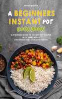 A Beginners Instant Pot Cookbook: A Beginners Guide to Instant Pot Recipes with Great Meals and Dishes for Eat Healthy Foods