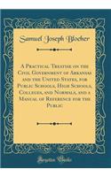 A Practical Treatise on the Civil Government of Arkansas and the United States, for Public Schools, High Schools, Colleges, and Normals, and a Manual of Reference for the Public (Classic Reprint)