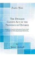 The Division Courts Act of the Province of Ontario: Being R. S. O Chapter 60, and Amendments Thereto, Together with the General Rules and Forms Fully Annotated, and Additional Forms of Proceedings Relating to Division Courts (Classic Reprint)