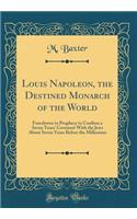 Louis Napoleon, the Destined Monarch of the World: Foreshown in Prophecy to Confirm a Seven Years' Covenant with the Jews about Seven Years Before the Millenium (Classic Reprint): Foreshown in Prophecy to Confirm a Seven Years' Covenant with the Jews about Seven Years Before the Millenium (Classic Reprint)