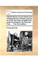 Observations on the Nature and Consequences of Those Injuries to Which the Head Is Liable from External Violence. by Percivall Pott, ... the Third Edition.