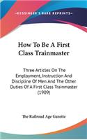 How To Be A First Class Trainmaster: Three Articles On The Employment, Instruction And Discipline Of Men And The Other Duties Of A First Class Trainmaster (1909)