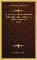 Discurso Leido En El Acto Solemne De Recibir La Investidura De Doctor En Derecho Administrativo (1863)