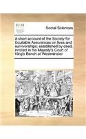 A Short Account of the Society for Equitable Assurances on Lives and Survivorships; Established by Deed, Inrolled in His Majesty's Court of King's Bench at Westminster.
