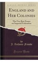 England and Her Colonies: The Five Best Essays on Imperial Federation (Classic Reprint)