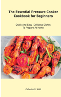 The Essential Pressure Cooker Cookbook for Beginners: Quick And Easy Delicious Dishes To Prepare At Home