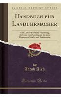 Handbuch Für Landuhrmacher: Oder Leicht Fassliche Anleitung, Wie Man, Vom Geringsten Bis Zum Schwersten Stück, Und Stufenweise (Classic Reprint)