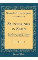 Saunterings in Spain: Barcelona, Madrid, Toledo, Cordova, Seville, Granada (Classic Reprint)