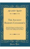 The Ancient Bishops Consider'd: Both with Respect to the Extent of Their Jurisdiction, and Nature of Their Power, in Answer to Mr. Chillingworth and Others (Classic Reprint)