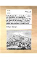 Palladio Londinensis: Or, the London Art of Building in Three Parts I Containing a Demonstration of All the Geometrical Problems III Copiously Treating of the Several Kin