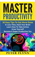 Master Productivity - 30 Easy Tips To Get More Done In Less Time, Hack Your Brain, Learn How To Take Action, Grow Yourself, Become A Super Productive You