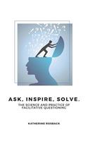 Ask, Inspire, Solve.: The Science and Practice of Facilitative Questioning: The Science and Practice of Facilitative Questioning