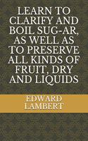 Learn to Clarify and Boil Sug-Ar, as Well as to Preserve All Kinds of Fruit, Dry and Liquids