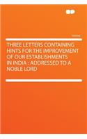 Three Letters Containing Hints for the Improvement of Our Establishments in India: Addressed to a Noble Lord(English)