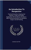 An Introduction To Perspective: Practical Geometry, Drawing And Painting: A New And Perfect Explanation Of The Mixture Of Colours: With Practical Directions For Miniature, Crayon, 