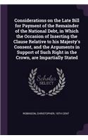 Considerations on the Late Bill for Payment of the Remainder of the National Debt, in Which the Occasion of Inserting the Clause Relative to his Majesty's Consent, and the Arguments in Support of Such Right in the Crown, are Impartially Stated