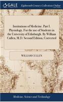 Institutions of Medicine. Part I. Physiology. for the Use of Students in the University of Edinburgh. by William Cullen, M.D. Second Edition, Corrected