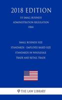 Small Business Size Standards - Employee Based Size Standards in Wholesale Trade and Retail Trade (Us Small Business Administration Regulation) (Sba) (2018 Edition)