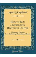 How to Run a Community Recycling Center: A Resource Guide to Low-Technology Recycling in Illinois (Classic Reprint): A Resource Guide to Low-Technology Recycling in Illinois (Classic Reprint)