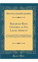 Railroad Rate Control in Its Legal Aspects: A Study of the Effect of Judicial Decisions Upon Public Regulation of Railroad Rates (Classic Reprint)