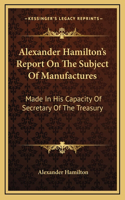 Alexander Hamilton's Report On The Subject Of Manufactures: Made In His Capacity Of Secretary Of The Treasury