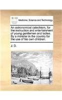 An Astronomical Catechism, for the Instruction and Entertainment of Young Gentlemen and Ladies. by a Minister in the Country for the Use of His Own Children.