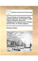 The principles of analysing waters briefly explained, and Cock's Lodge Water analysed: being the substance of a lecture, by Dr Wilson and Dr Hall, on these subjects. ...