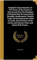 England's Improvements, in Two Parts, in the Former is Discoursed, How the Kingdom of England May Be Improved in Strength, Employment, Wealth, Trade, by Encreasing the Value of Lands, the Revenues of the Crown and Church, Peace and Amity With Forei