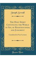 The Holy Spirit Convincing the World of Sin, of Righteousness, and Judgment: Considered in Four Lectures (Classic Reprint)