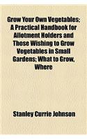 Grow Your Own Vegetables; A Practical Handbook for Allotment Holders and Those Wishing to Grow Vegetables in Small Gardens; What to Grow, Where