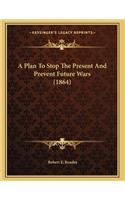 A Plan To Stop The Present And Prevent Future Wars (1864)