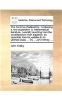 Doctrine of Ultimators. Containing a New Acquisition to Mathematical Literature, Naturally Resulting from the Consideration of an Equation, as Reducible from Its Variable to Its Ultimate State: By ... John Kirkby, ...