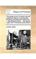 The Golden Grove. a Choice Manual: Containing What Is to Be Believed, Practised, and Desired or Pray'd For; ... Also Festival Hymns, ... by Jeremy Taylor, D.D. the Twenty Sixth Editio