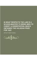 In What Respects the Law Is a Schoolmaster to Bring Men to Christ. a Dissertation, Which Obtained the Hulsean Prize for 1825