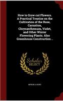 How to Grow cut Flowers. A Practical Treatise on the Cultivation of the Rose, Carnation, Chrysanthemum, Violet, and Other Winter Flowering Plants. Also Greenhouse Construction ..