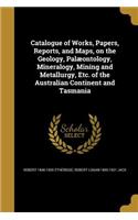 Catalogue of Works, Papers, Reports, and Maps, on the Geology, Palæontology, Mineralogy, Mining and Metallurgy, Etc. of the Australian Continent and Tasmania