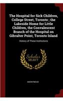 The Hospital for Sick Children, College Street, Toronto; The Lakeside Home for Little Children, the Convalescent Branch of the Hospital on Gibralter Point, Toronto Island: History of These Institutions