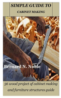 Simple Guide to Cabinet Making: 56 wood project of cabinet making and furniture structures guide