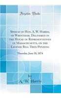 Speech of Hon. A. W. Harris, of Wrentham, Delivered in the House of Representatives of Massachusetts, on the License Bill Then Pending: Thursday, June 18, 1874 (Classic Reprint): Thursday, June 18, 1874 (Classic Reprint)