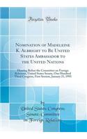 Nomination of Madeleine K. Albright to Be United States Ambassador to the United Nations: Hearing Before the Committee on Foreign Relations, United States Senate, One Hundred Third Congress, First Session, January 21, 1993 (Classic Reprint)