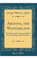 Arizona, the Wonderland: The History of Its Ancient Cliff and Cave Dwellings, Ruined Pueblos (Classic Reprint): The History of Its Ancient Cliff and Cave Dwellings, Ruined Pueblos (Classic Reprint)