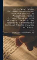 Hebrew and English Dictionary, Containing All the Hebrew and Chaldee Words Used in the Old Testament Arranged Under One Alphabet, the Derivatives Referred to Their Respective Roots and Their Signification in English ..