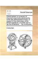 A Brief Extract, or Summary of Important Arguments Advanced by Some Late Distinguished Writers, in Support of the Supremacy of the British Legislature, and Their Right to Tax the Americans, ... by a Liveryman.