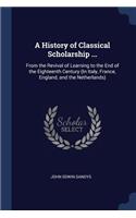 A History of Classical Scholarship ...: From the Revival of Learning to the End of the Eighteenth Century (In Italy, France, England, and the Netherlands)