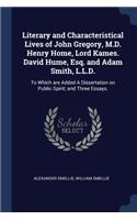 Literary and Characteristical Lives of John Gregory, M.D. Henry Home, Lord Kames. David Hume, Esq. and Adam Smith, L.L.D.: To Which are Added A Dissertation on Public Spirit; and Three Essays.