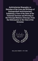 Antitrinitarian Biography; or, Sketches of the Lives and Writings of Distinguished Antitrinitarians; Exhibiting a View of the State of the Unitarian Doctrine and Worship in the Principal Nations of Europe, From the Reformation to the Close of the S: 1