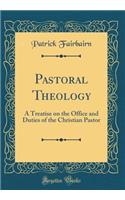 Pastoral Theology: A Treatise on the Office and Duties of the Christian Pastor (Classic Reprint)