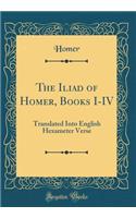 The Iliad of Homer, Books I-IV: Translated Into English Hexameter Verse (Classic Reprint)