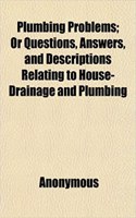 Plumbing Problems; Or Questions, Answers, and Descriptions Relating to House-Drainage and Plumbing