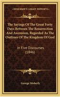The Sayings Of The Great Forty Days Between The Resurrection And Ascension, Regarded As The Outlines Of The Kingdom Of God